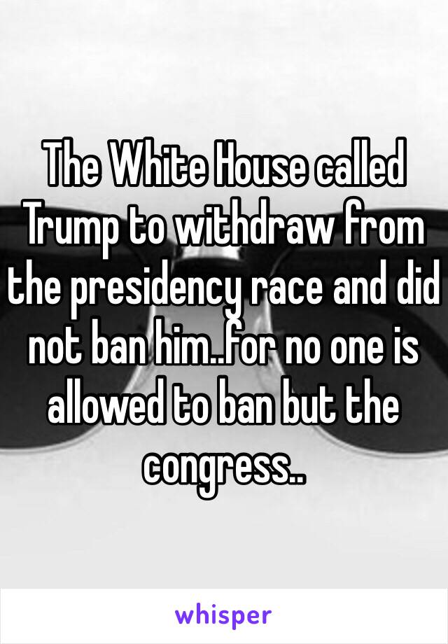 The White House called Trump to withdraw from the presidency race and did not ban him..for no one is allowed to ban but the congress..