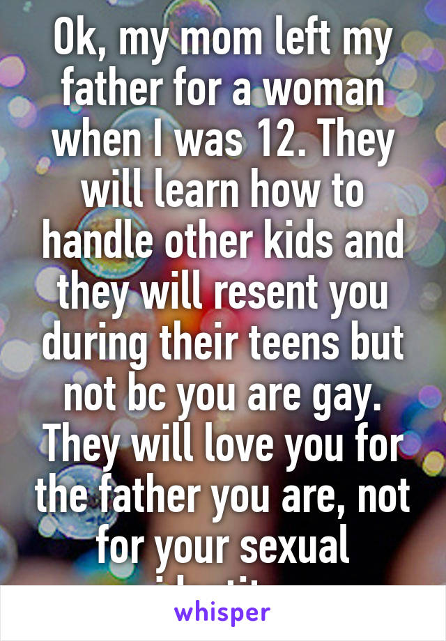 Ok, my mom left my father for a woman when I was 12. They will learn how to handle other kids and they will resent you during their teens but not bc you are gay. They will love you for the father you are, not for your sexual identity.