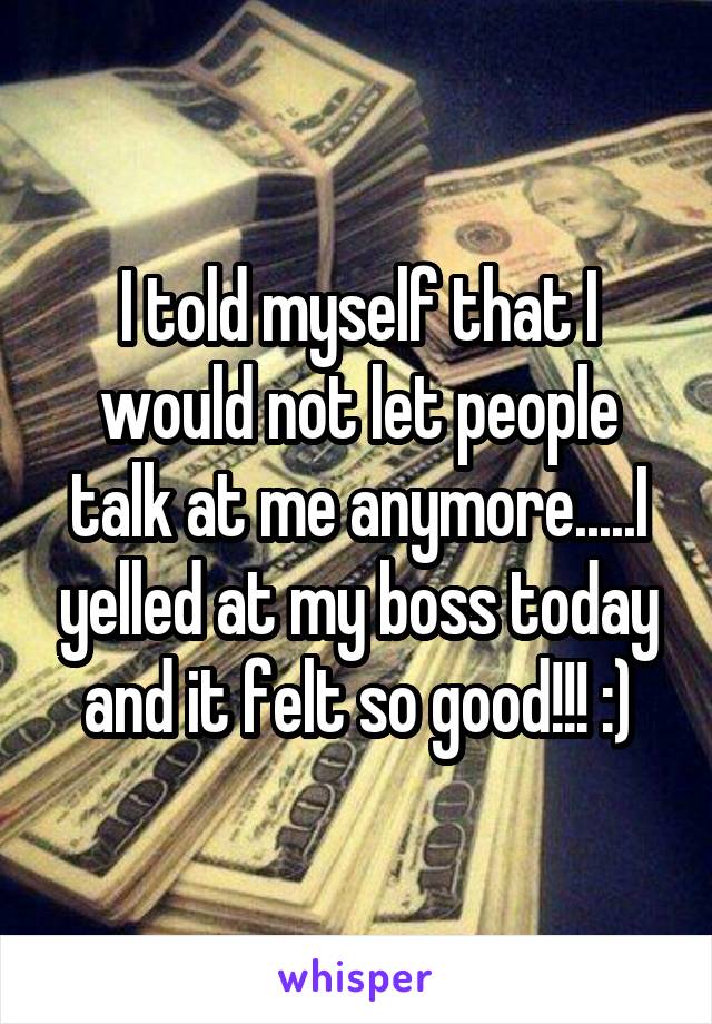 I told myself that I would not let people talk at me anymore.....I yelled at my boss today and it felt so good!!! :)