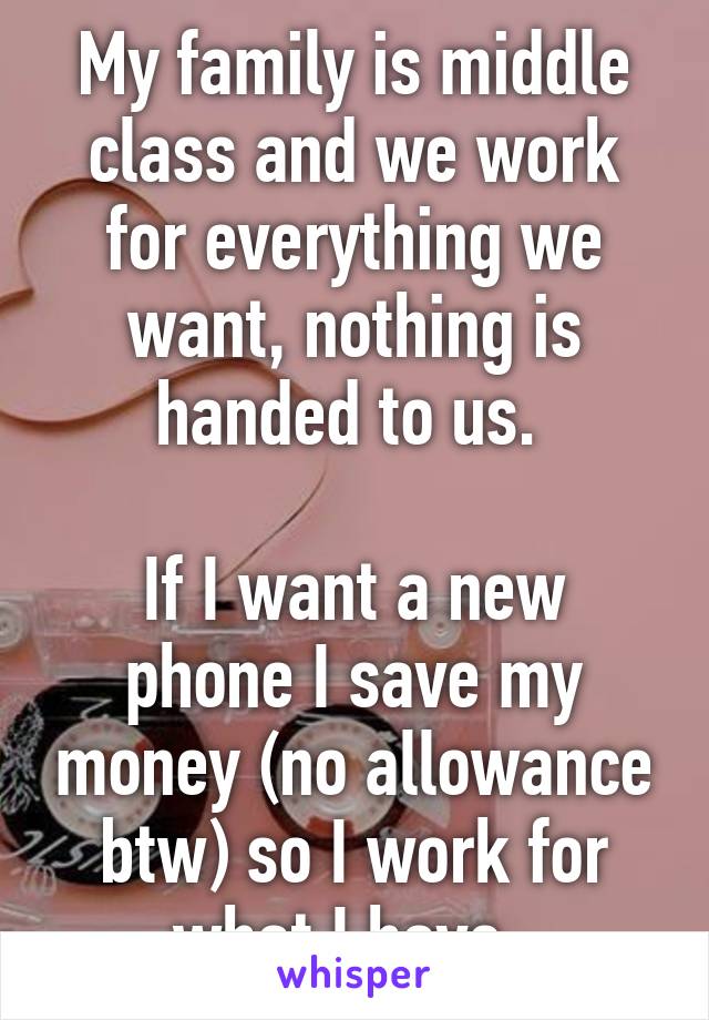 My family is middle class and we work for everything we want, nothing is handed to us. 

If I want a new phone I save my money (no allowance btw) so I work for what I have. 