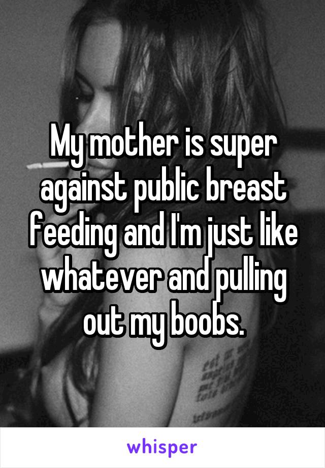 My mother is super against public breast feeding and I'm just like whatever and pulling out my boobs.