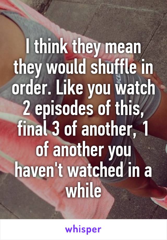 I think they mean they would shuffle in order. Like you watch 2 episodes of this, final 3 of another, 1 of another you haven't watched in a while