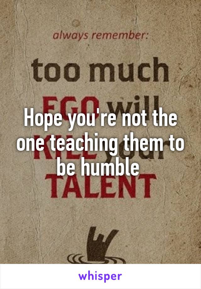Hope you're not the one teaching them to be humble 