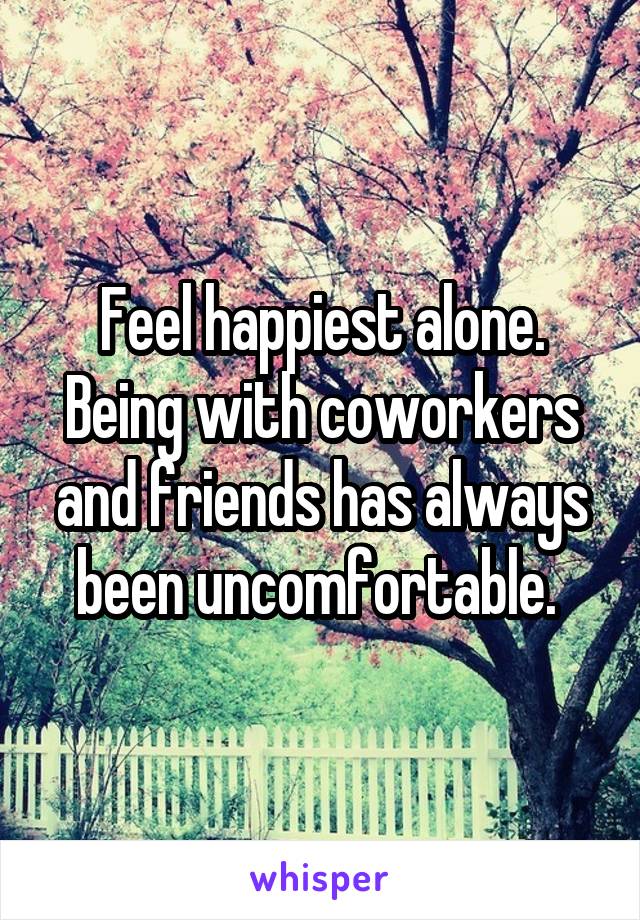 Feel happiest alone. Being with coworkers and friends has always been uncomfortable. 