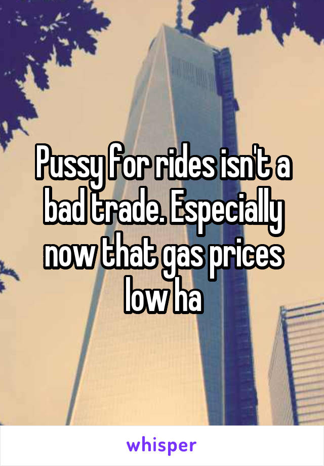 Pussy for rides isn't a bad trade. Especially now that gas prices low ha