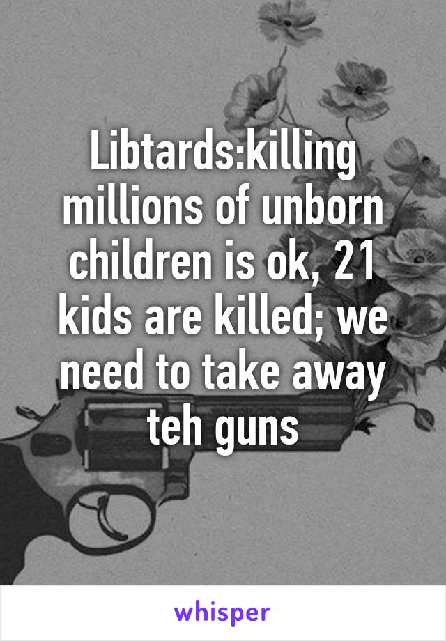 Libtards:killing millions of unborn children is ok, 21 kids are killed; we need to take away teh guns
