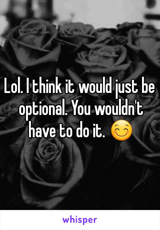 Lol. I think it would just be optional. You wouldn't have to do it. 😊