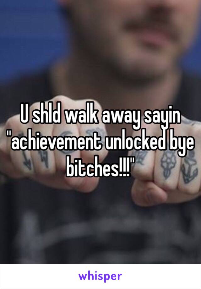 U shld walk away sayin "achievement unlocked bye bitches!!!"