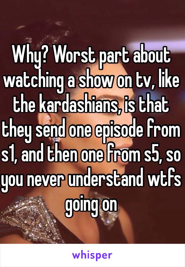 Why? Worst part about watching a show on tv, like the kardashians, is that they send one episode from s1, and then one from s5, so you never understand wtfs going on