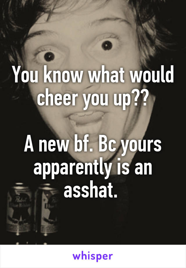 You know what would cheer you up??

A new bf. Bc yours apparently is an asshat. 