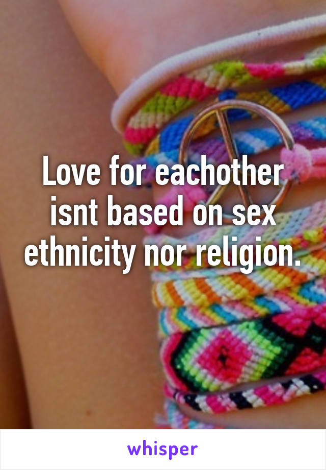 Love for eachother isnt based on sex ethnicity nor religion.  