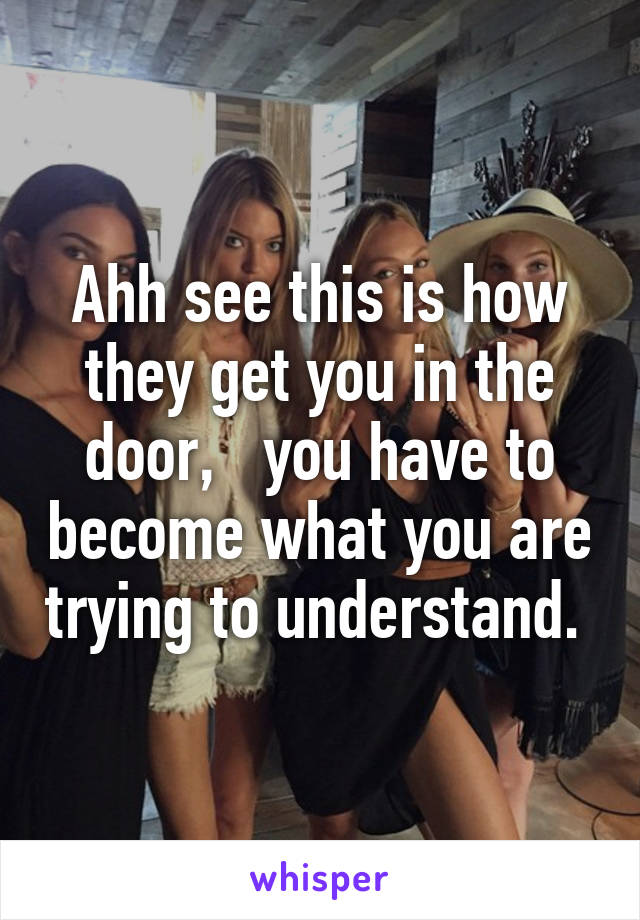 Ahh see this is how they get you in the door,   you have to become what you are trying to understand. 
