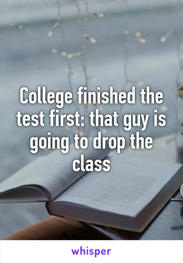 College finished the test first: that guy is going to drop the class