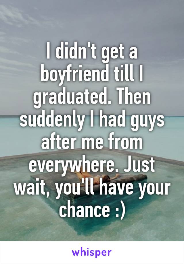 I didn't get a boyfriend till I graduated. Then suddenly I had guys after me from everywhere. Just wait, you'll have your chance :)