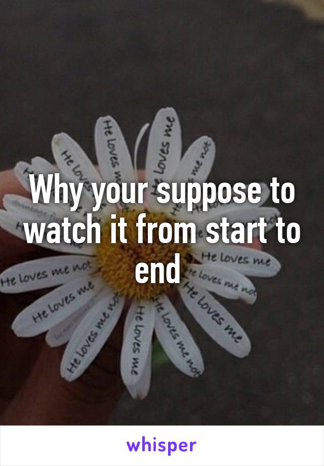 Why your suppose to watch it from start to end 