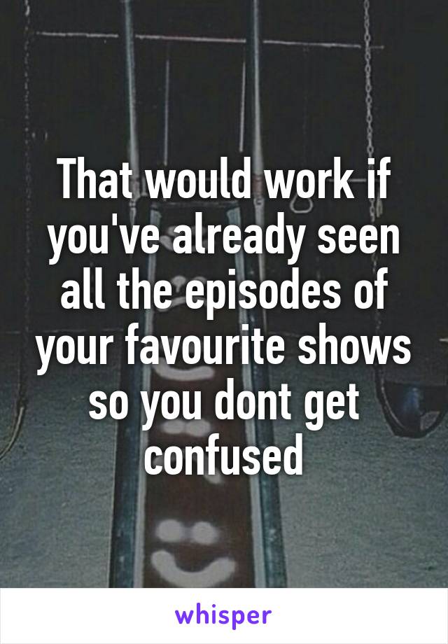 That would work if you've already seen all the episodes of your favourite shows so you dont get confused