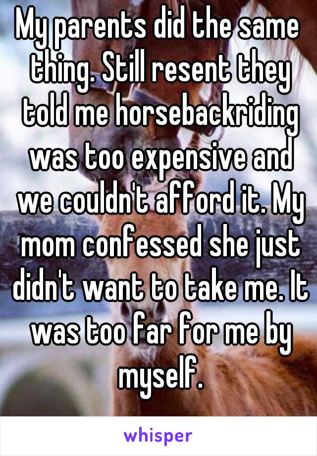 My parents did the same thing. Still resent they told me horsebackriding was too expensive and we couldn't afford it. My mom confessed she just didn't want to take me. It was too far for me by myself.