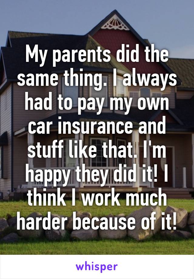 My parents did the same thing. I always had to pay my own car insurance and stuff like that. I'm happy they did it! I think I work much harder because of it!