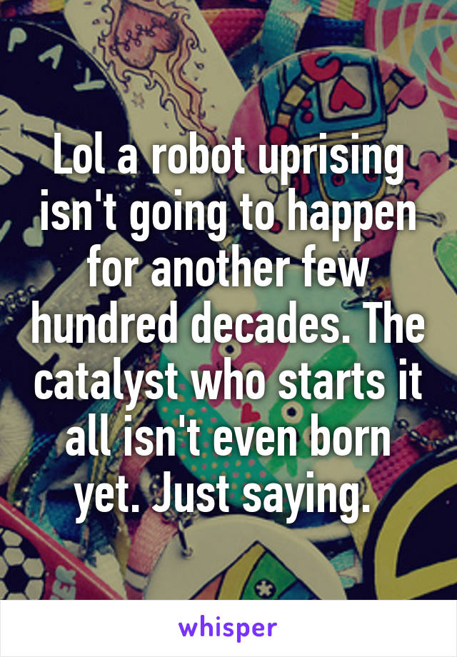 Lol a robot uprising isn't going to happen for another few hundred decades. The catalyst who starts it all isn't even born yet. Just saying. 