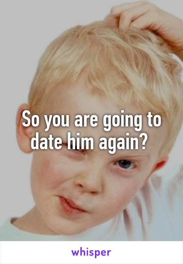 So you are going to date him again? 