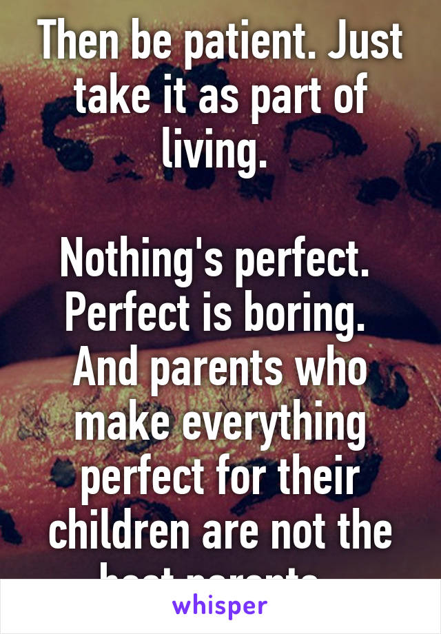 Then be patient. Just take it as part of living. 

Nothing's perfect. 
Perfect is boring. 
And parents who make everything perfect for their children are not the best parents. 