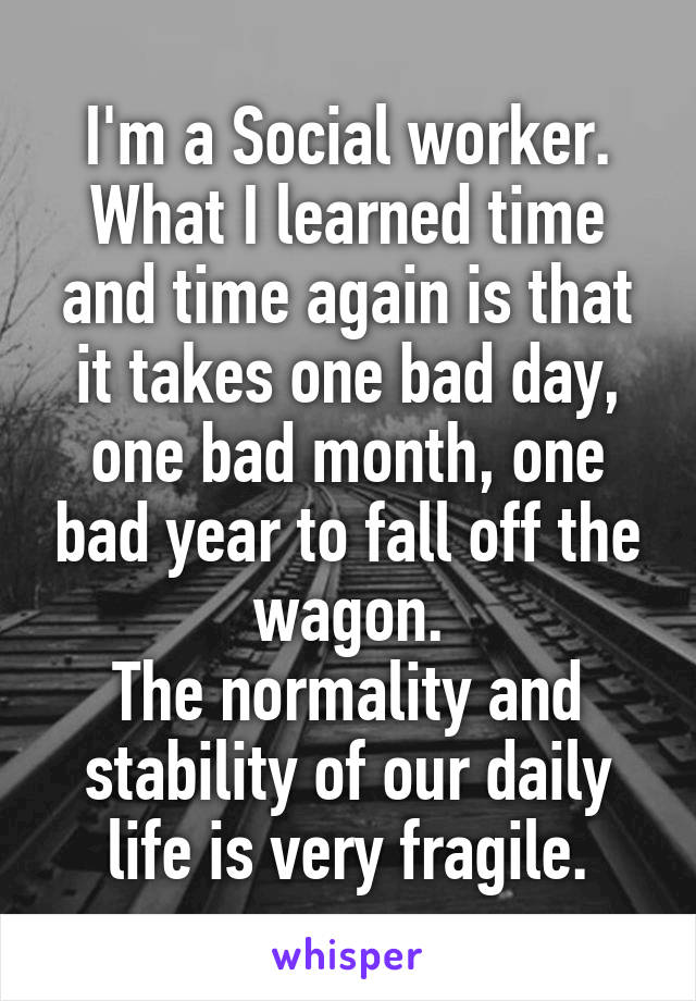 I'm a Social worker. What I learned time and time again is that it takes one bad day, one bad month, one bad year to fall off the wagon.
The normality and stability of our daily life is very fragile.