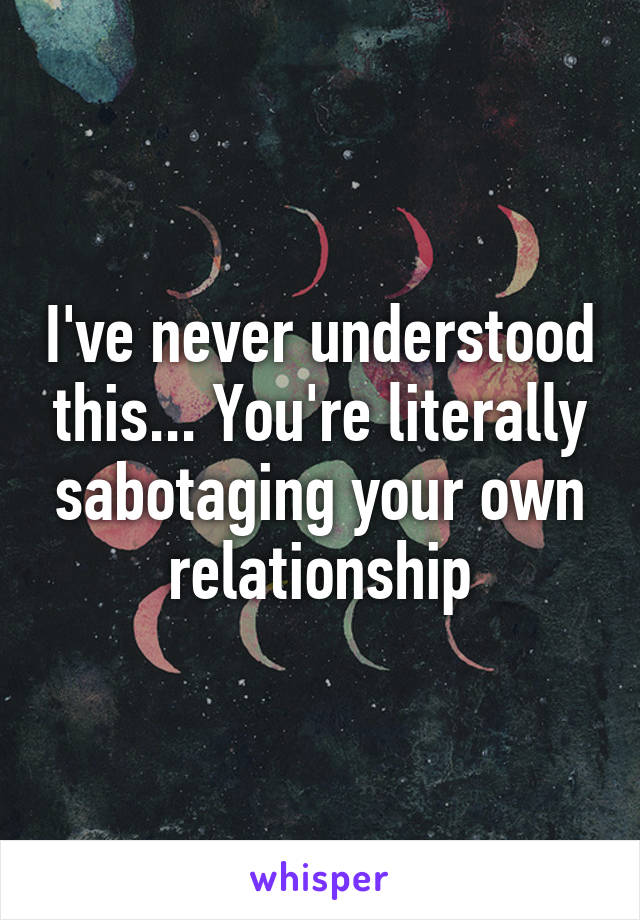 I've never understood this... You're literally sabotaging your own relationship