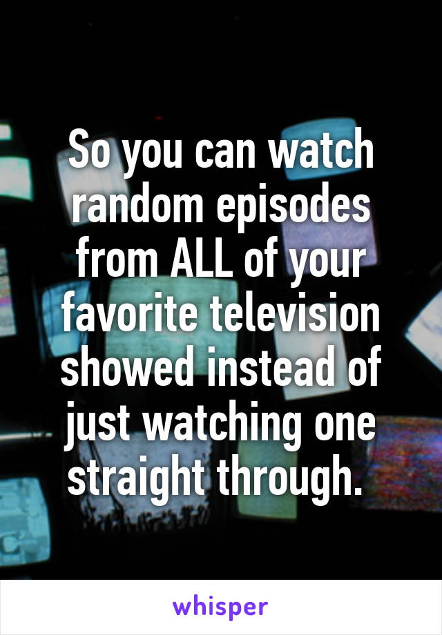 So you can watch random episodes from ALL of your favorite television showed instead of just watching one straight through. 