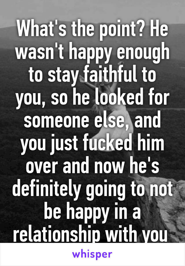 What's the point? He wasn't happy enough to stay faithful to you, so he looked for someone else, and you just fucked him over and now he's definitely going to not be happy in a relationship with you 