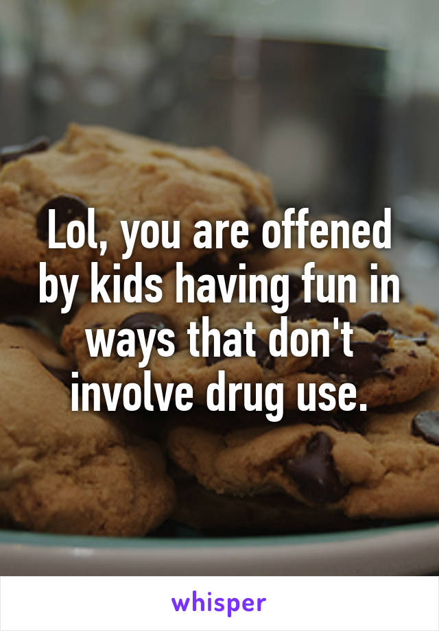 Lol, you are offened by kids having fun in ways that don't involve drug use.