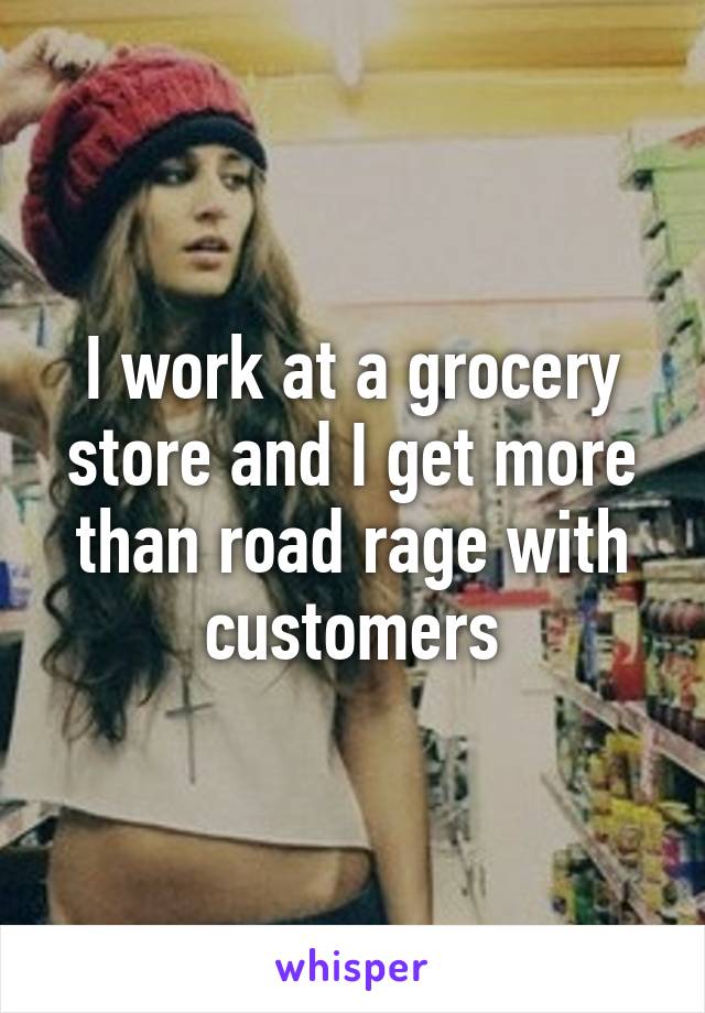 I work at a grocery store and I get more than road rage with customers