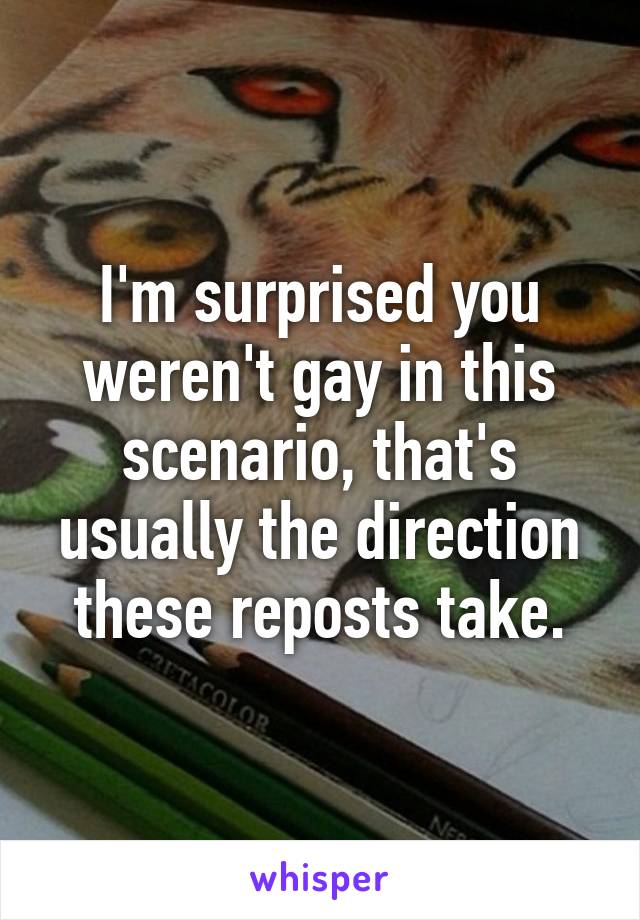 I'm surprised you weren't gay in this scenario, that's usually the direction these reposts take.