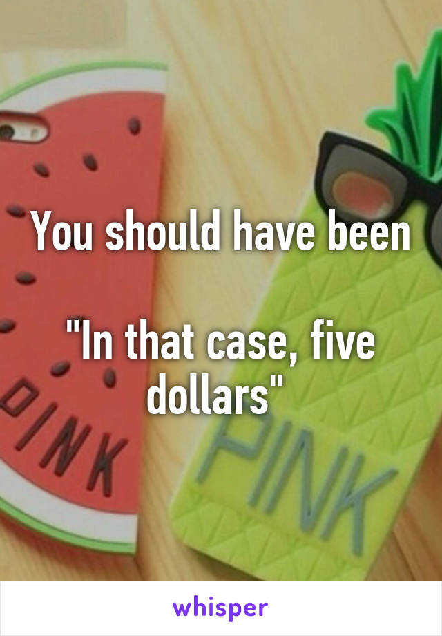 You should have been 
"In that case, five dollars" 