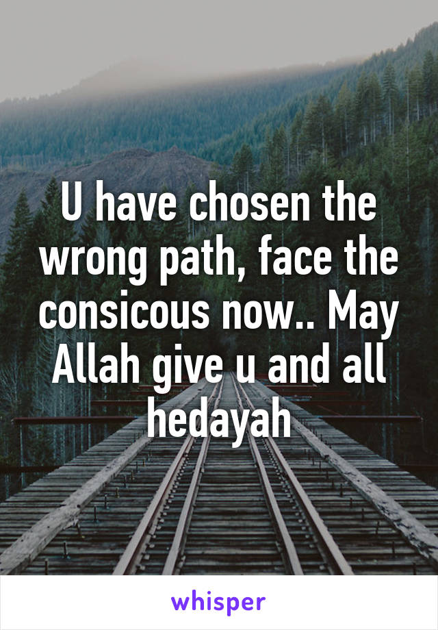 U have chosen the wrong path, face the consicous now.. May Allah give u and all hedayah