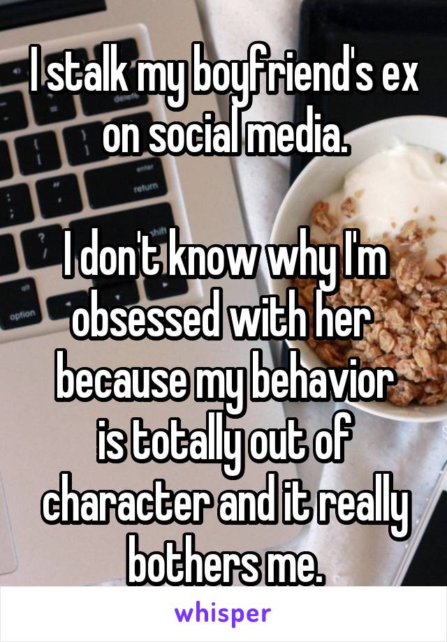 I stalk my boyfriend's ex on social media.

I don't know why I'm obsessed with her 
because my behavior is totally out of character and it really bothers me.