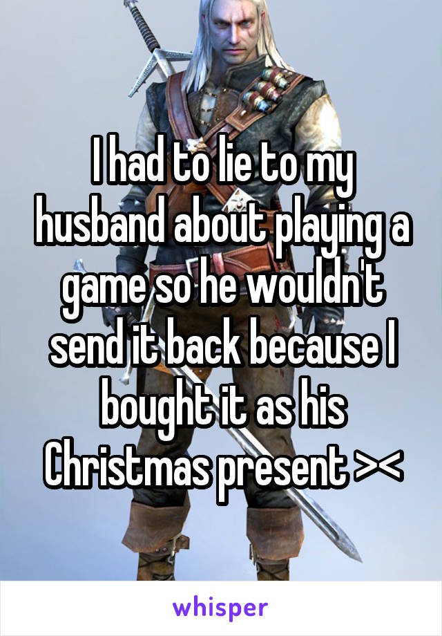 I had to lie to my husband about playing a game so he wouldn't send it back because I bought it as his Christmas present ><