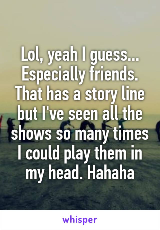 Lol, yeah I guess... Especially friends. That has a story line but I've seen all the shows so many times I could play them in my head. Hahaha