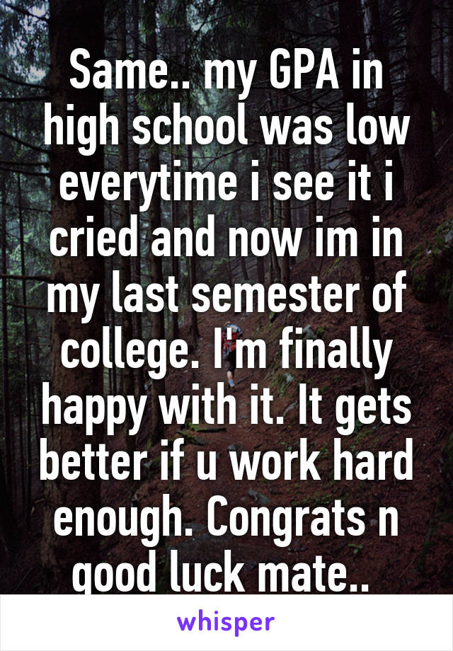 Same.. my GPA in high school was low everytime i see it i cried and now im in my last semester of college. I'm finally happy with it. It gets better if u work hard enough. Congrats n good luck mate.. 