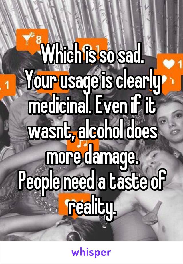 Which is so sad.
Your usage is clearly medicinal. Even if it wasnt, alcohol does more damage.
People need a taste of reality.