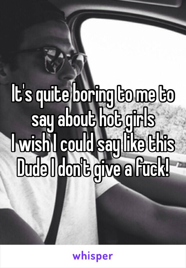 It's quite boring to me to say about hot girls
I wish I could say like this
Dude I don't give a fuck!