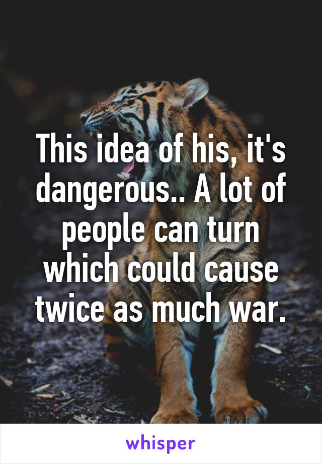 This idea of his, it's dangerous.. A lot of people can turn which could cause twice as much war.