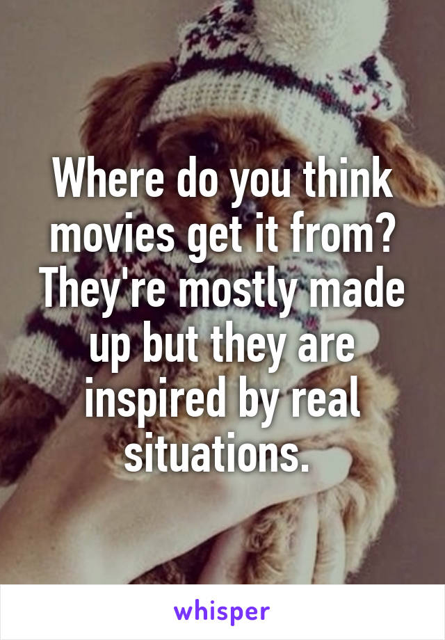 Where do you think movies get it from? They're mostly made up but they are inspired by real situations. 