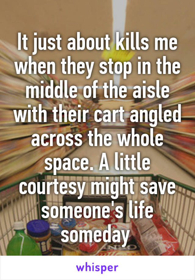 It just about kills me when they stop in the middle of the aisle with their cart angled across the whole space. A little courtesy might save someone's life someday 