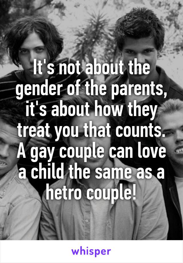 It's not about the gender of the parents, it's about how they treat you that counts. A gay couple can love a child the same as a hetro couple!