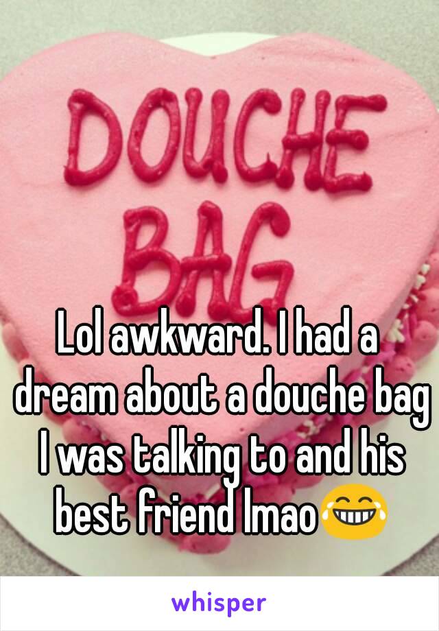 Lol awkward. I had a dream about a douche bag I was talking to and his best friend lmao😂