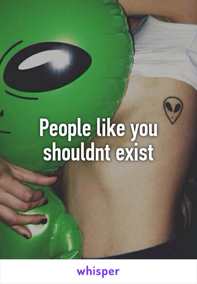 People like you shouldnt exist