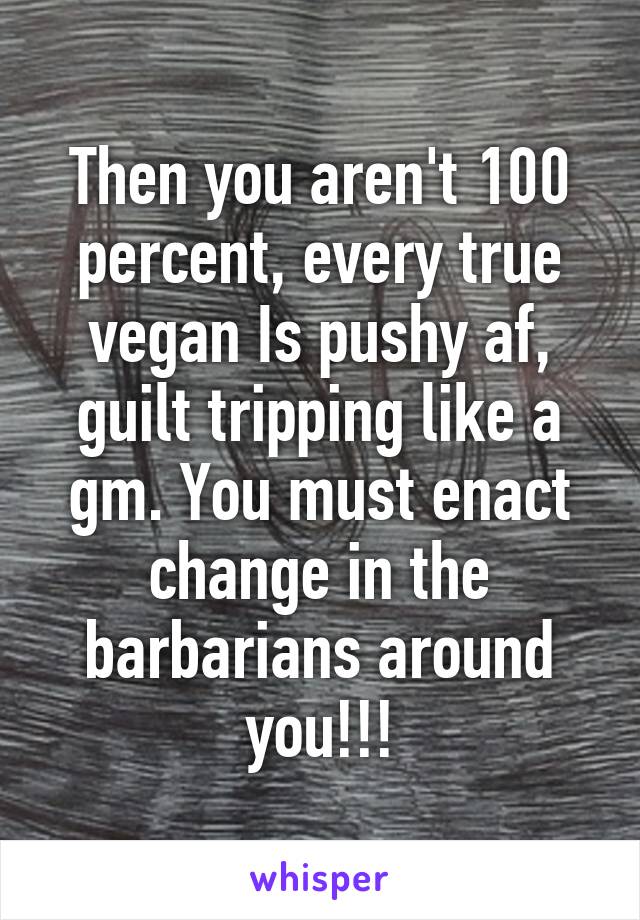 Then you aren't 100 percent, every true vegan Is pushy af, guilt tripping like a gm. You must enact change in the barbarians around you!!!