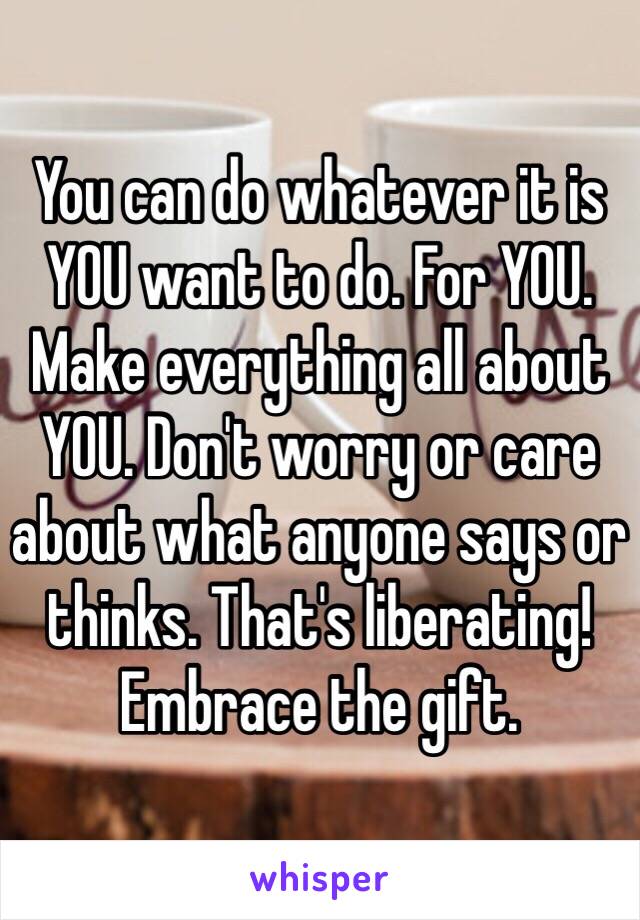 You can do whatever it is YOU want to do. For YOU. Make everything all about YOU. Don't worry or care about what anyone says or thinks. That's liberating! Embrace the gift.