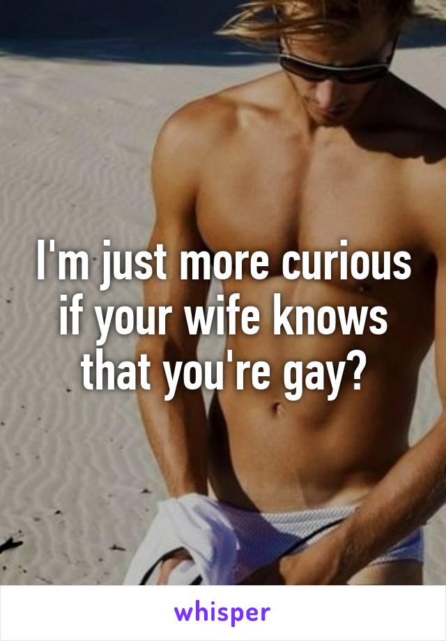 I'm just more curious if your wife knows that you're gay?