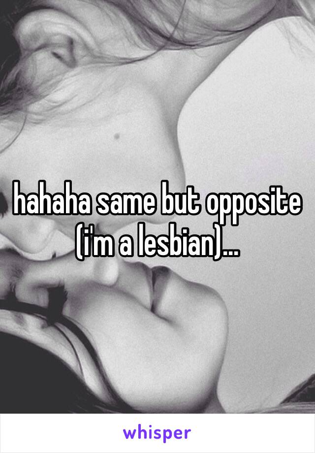 hahaha same but opposite (i'm a lesbian)... 